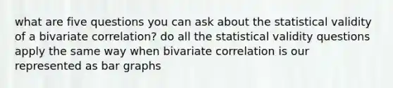 what are five questions you can ask about the statistical validity of a bivariate correlation? do all the statistical validity questions apply the same way when bivariate correlation is our represented as bar graphs