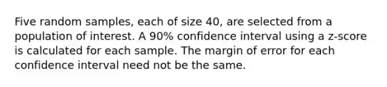 Five random samples, each of size 40, are selected from a population of interest. A 90% confidence interval using a z-score is calculated for each sample. The margin of error for each confidence interval need not be the same.