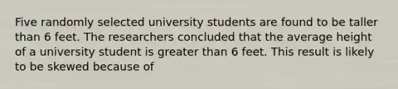 Five randomly selected university students are found to be taller than 6 feet. The researchers concluded that the average height of a university student is greater than 6 feet. This result is likely to be skewed because of