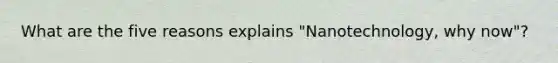 What are the five reasons explains "Nanotechnology, why now"?