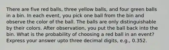 There are five red balls, three yellow balls, and four green balls in a bin. In each event, you pick one ball from the bin and observe the color of the ball. The balls are only distinguishable by their colors. After observation, you put the ball back into the bin. What is the probability of choosing a red ball in an event? Express your answer upto three decimal digits, e.g., 0.352.