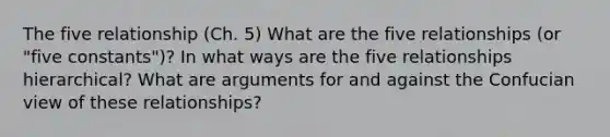 The five relationship (Ch. 5) What are the five relationships (or "five constants")? In what ways are the five relationships hierarchical? What are arguments for and against the Confucian view of these relationships?