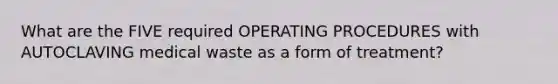 What are the FIVE required OPERATING PROCEDURES with AUTOCLAVING medical waste as a form of treatment?