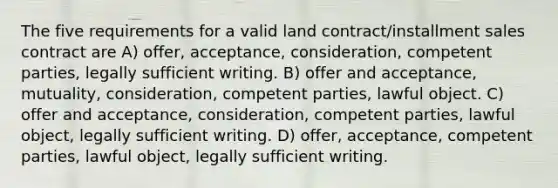 The five requirements for a valid land contract/installment sales contract are A) offer, acceptance, consideration, competent parties, legally sufficient writing. B) offer and acceptance, mutuality, consideration, competent parties, lawful object. C) offer and acceptance, consideration, competent parties, lawful object, legally sufficient writing. D) offer, acceptance, competent parties, lawful object, legally sufficient writing.