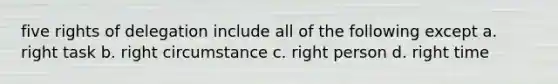 five rights of delegation include all of the following except a. right task b. right circumstance c. right person d. right time
