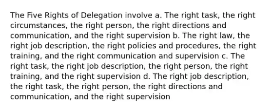 The Five Rights of Delegation involve a. The right task, the right circumstances, the right person, the right directions and communication, and the right supervision b. The right law, the right job description, the right policies and procedures, the right training, and the right communication and supervision c. The right task, the right job description, the right person, the right training, and the right supervision d. The right job description, the right task, the right person, the right directions and communication, and the right supervision