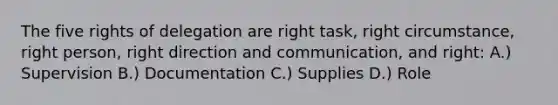 The five rights of delegation are right task, right circumstance, right person, right direction and communication, and right: A.) Supervision B.) Documentation C.) Supplies D.) Role