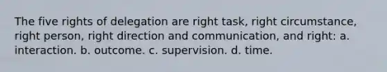 The five rights of delegation are right task, right circumstance, right person, right direction and communication, and right: a. interaction. b. outcome. c. supervision. d. time.