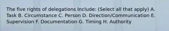 The five rights of delegations Include: (Select all that apply) A. Task B. Circumstance C. Person D. Direction/Communication E. Supervision F. Documentation G. Timing H. Authority