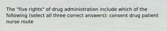 The "five rights" of drug administration include which of the following (select all three correct answers): consent drug patient nurse route