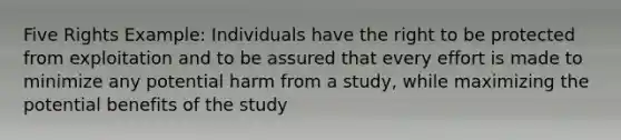 Five Rights Example: Individuals have the right to be protected from exploitation and to be assured that every effort is made to minimize any potential harm from a study, while maximizing the potential benefits of the study