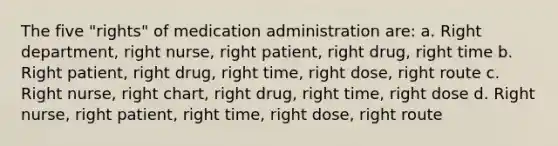 The five "rights" of medication administration are: a. Right department, right nurse, right patient, right drug, right time b. Right patient, right drug, right time, right dose, right route c. Right nurse, right chart, right drug, right time, right dose d. Right nurse, right patient, right time, right dose, right route