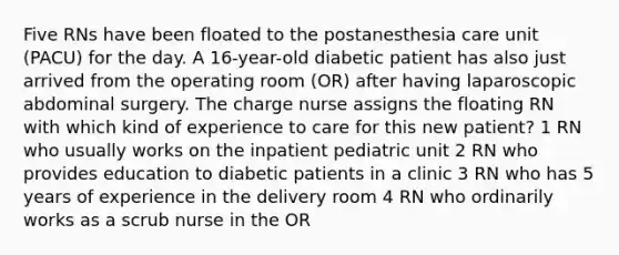 Five RNs have been floated to the postanesthesia care unit (PACU) for the day. A 16-year-old diabetic patient has also just arrived from the operating room (OR) after having laparoscopic abdominal surgery. The charge nurse assigns the floating RN with which kind of experience to care for this new patient? 1 RN who usually works on the inpatient pediatric unit 2 RN who provides education to diabetic patients in a clinic 3 RN who has 5 years of experience in the delivery room 4 RN who ordinarily works as a scrub nurse in the OR