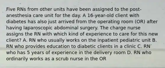 Five RNs from other units have been assigned to the post-anesthesia care unit for the day. A 16-year-old client with diabetes has also just arrived from the operating room (OR) after having laparoscopic abdominal surgery. The charge nurse assigns the RN with which kind of experience to care for this new client? A. RN who usually works on the inpatient pediatric unit B. RN who provides education to diabetic clients in a clinic C. RN who has 5 years of experience in the delivery room D. RN who ordinarily works as a scrub nurse in the OR