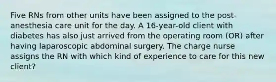 Five RNs from other units have been assigned to the post-anesthesia care unit for the day. A 16-year-old client with diabetes has also just arrived from the operating room (OR) after having laparoscopic abdominal surgery. The charge nurse assigns the RN with which kind of experience to care for this new client?