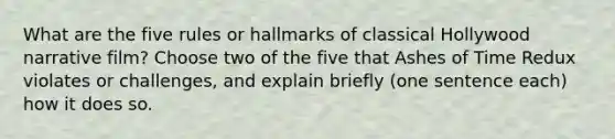 What are the five rules or hallmarks of classical Hollywood narrative film? Choose two of the five that Ashes of Time Redux violates or challenges, and explain briefly (one sentence each) how it does so.