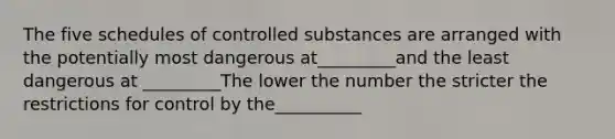 The five schedules of controlled substances are arranged with the potentially most dangerous at_________and the least dangerous at _________The lower the number the stricter the restrictions for control by the__________