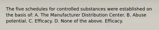 The five schedules for controlled substances were established on the basis of: A. The Manufacturer Distribution Center. B. Abuse potential. C. Efficacy. D. None of the above. Efficacy.