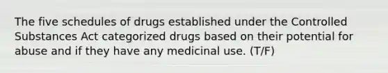 The five schedules of drugs established under the Controlled Substances Act categorized drugs based on their potential for abuse and if they have any medicinal use. (T/F)