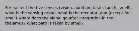 For each of the five senses (vision, audition, taste, touch, smell), what is the sensing organ, what is the receptor, and (except for smell) where does the signal go after integration in the thalamus? What path is taken by smell?