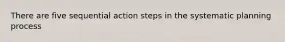 There are five sequential action steps in the systematic planning process