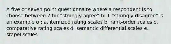 A five or seven-point questionnaire where a respondent is to choose between 7 for "strongly agree" to 1 "strongly disagree" is an example of: a. itemized rating scales b. rank-order scales c. comparative rating scales d. semantic differential scales e. stapel scales