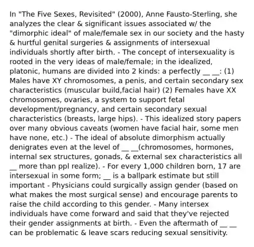 In "The Five Sexes, Revisited" (2000), Anne Fausto-Sterling, she analyzes the clear & significant issues associated w/ the "dimorphic ideal" of male/female sex in our society and the hasty & hurtful genital surgeries & assignments of intersexual individuals shortly after birth. - The concept of intersexuality is rooted in the very ideas of male/female; in the idealized, platonic, humans are divided into 2 kinds: a perfectly __ __: (1) Males have XY chromosomes, a penis, and certain secondary sex characteristics (muscular build,facial hair) (2) Females have XX chromosomes, ovaries, a system to support fetal development/pregnancy, and certain secondary sexual characteristics (breasts, large hips). - This idealized story papers over many obvious caveats (women have facial hair, some men have none, etc.) - The ideal of absolute dimorphism actually denigrates even at the level of __ __(chromosomes, hormones, internal sex structures, gonads, & external sex characteristics all __ more than ppl realize). - For every 1,000 children born, 17 are intersexual in some form; __ is a ballpark estimate but still important - Physicians could surgically assign gender (based on what makes the most surgical sense) and encourage parents to raise the child according to this gender. - Many intersex individuals have come forward and said that they've rejected their gender assignments at birth. - Even the aftermath of __ __ can be problematic & leave scars reducing sexual sensitivity.