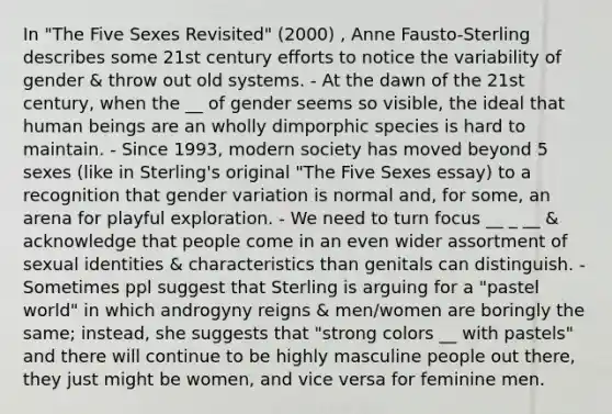 In "The Five Sexes Revisited" (2000) , Anne Fausto-Sterling describes some 21st century efforts to notice the variability of gender & throw out old systems. - At the dawn of the 21st century, when the __ of gender seems so visible, the ideal that human beings are an wholly dimporphic species is hard to maintain. - Since 1993, modern society has moved beyond 5 sexes (like in Sterling's original "The Five Sexes essay) to a recognition that gender variation is normal and, for some, an arena for playful exploration. - We need to turn focus __ _ __ & acknowledge that people come in an even wider assortment of sexual identities & characteristics than genitals can distinguish. - Sometimes ppl suggest that Sterling is arguing for a "pastel world" in which androgyny reigns & men/women are boringly the same; instead, she suggests that "strong colors __ with pastels" and there will continue to be highly masculine people out there, they just might be women, and vice versa for feminine men.