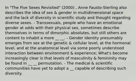 In "The Five Sexes Revisited" (2000) , Anne Fausto-Sterling also describes the idea of sex & gender in multidimensional space and the lack of diversity in scientific study and thought regarding diverse sexes. - Transsexuals, people who have an emotional gender at odds with their physical sex, sometimes describe themselves in terms of dimorphic absolutes, but still others are content to inhabit a more __ __. - Gender identity presumably emerges from sex at the genetic & cellular level, at the hormonal level, and at the anatomical level via some poorly understood interaction between environment & experience; What's become increasingly clear is that levels of masculinity & femininity may be found in __ __ permutation. - The medical & scientific communities have yet to adopt a __ capable of describing such diversity.