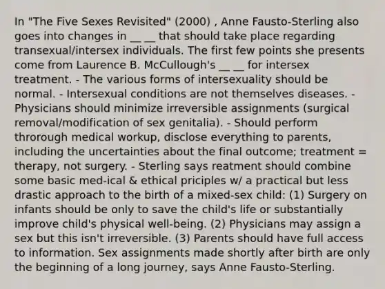 In "The Five Sexes Revisited" (2000) , Anne Fausto-Sterling also goes into changes in __ __ that should take place regarding transexual/intersex individuals. The first few points she presents come from Laurence B. McCullough's __ __ for intersex treatment. - The various forms of intersexuality should be normal. - Intersexual conditions are not themselves diseases. - Physicians should minimize irreversible assignments (surgical removal/modification of sex genitalia). - Should perform throrough medical workup, disclose everything to parents, including the uncertainties about the final outcome; treatment = therapy, not surgery. - Sterling says reatment should combine some basic med-ical & ethical priciples w/ a practical but less drastic approach to the birth of a mixed-sex child: (1) Surgery on infants should be only to save the child's life or substantially improve child's physical well-being. (2) Physicians may assign a sex but this isn't irreversible. (3) Parents should have full access to information. Sex assignments made shortly after birth are only the beginning of a long journey, says Anne Fausto-Sterling.