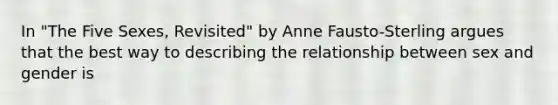 In "The Five Sexes, Revisited" by Anne Fausto-Sterling argues that the best way to describing the relationship between sex and gender is