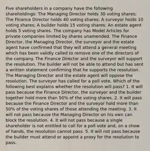 Five shareholders in a company have the following shareholdings: The Managing Director holds 30 voting shares; The Finance Director holds 40 voting shares; A surveyor holds 10 voting shares; A builder holds 15 voting shares; An estate agent holds 5 voting shares. The company has Model Articles for private companies limited by shares unamended. The Finance Director, the Managing Director, the surveyor and the estate agent have confirmed that they will attend a general meeting which has been validly called to remove one of the directors of the company. The Finance Director and the surveyor will support the resolution. The builder will not be able to attend but has sent a written statement confirming that he supports the resolution. The Managing Director and the estate agent will oppose the resolution. The surveyor has called for a poll vote. Which of the following best explains whether the resolution will pass? 1. It will pass because the Finance Director, the surveyor and the builder together hold <a href='https://www.questionai.com/knowledge/keWHlEPx42-more-than' class='anchor-knowledge'>more than</a> 50% of the voting shares. 2. It will pass because the Finance Director and the surveyor hold more than 50% of the voting shares of those attending the meeting. 3. It will not pass because the Managing Director on his own can block the resolution. 4. It will not pass because a single shareholder is not entitled to call for a poll vote and, on a show of hands, the resolution cannot pass. 5. It will not pass because the builder must attend or appoint a proxy for the resolution to pass.