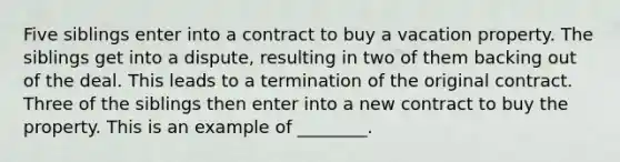 Five siblings enter into a contract to buy a vacation property. The siblings get into a dispute, resulting in two of them backing out of the deal. This leads to a termination of the original contract. Three of the siblings then enter into a new contract to buy the property. This is an example of ________.