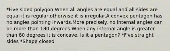 *Five sided polygon When all angles are equal and all sides are equal it is regular,otherwise it is irregular.A convex pentagon has no angles pointing inwards.More precisely. no internal angles can be more than 180 degrees.When any internal angle is greater than 80 degrees it is concave. Is it a pentagon? *Five straight sides *Shape closed