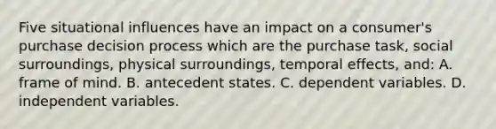 Five situational influences have an impact on a consumer's purchase decision process which are the purchase task, social surroundings, physical surroundings, temporal effects, and: A. frame of mind. B. antecedent states. C. dependent variables. D. independent variables.