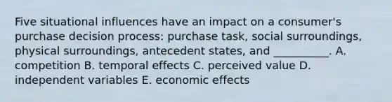 Five situational influences have an impact on a consumer's purchase decision process: purchase task, social surroundings, physical surroundings, antecedent states, and __________. A. competition B. temporal effects C. perceived value D. independent variables E. economic effects