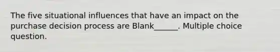 The five situational influences that have an impact on the purchase decision process are Blank______. Multiple choice question.