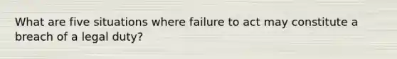 What are five situations where failure to act may constitute a breach of a legal duty?