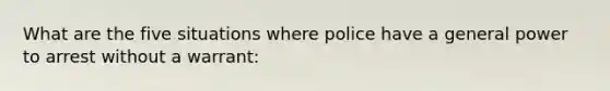 What are the five situations where police have a general power to arrest without a warrant: