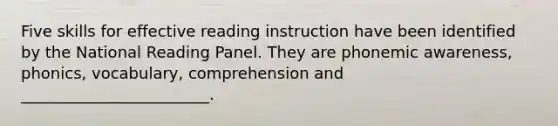 Five skills for effective reading instruction have been identified by the National Reading Panel. They are phonemic awareness, phonics, vocabulary, comprehension and ________________________.