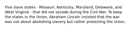 Five slave states - Missouri, Kentucky, Maryland, Delaware, and West Virginia - that did not secede during the Civil War. To keep the states in the Union, Abraham Lincoln insisted that the war was not about abolishing slavery but rather protecting the Union.