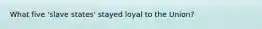 What five 'slave states' stayed loyal to the Union?