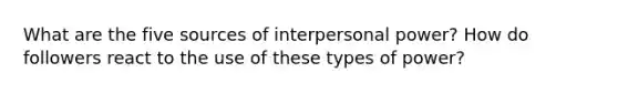 What are the five sources of interpersonal power? How do followers react to the use of these types of power?