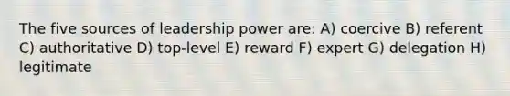 The five sources of leadership power are: A) coercive B) referent C) authoritative D) top-level E) reward F) expert G) delegation H) legitimate