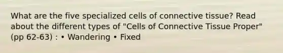 What are the five specialized cells of connective tissue? Read about the different types of "Cells of Connective Tissue Proper" (pp 62-63) : • Wandering • Fixed