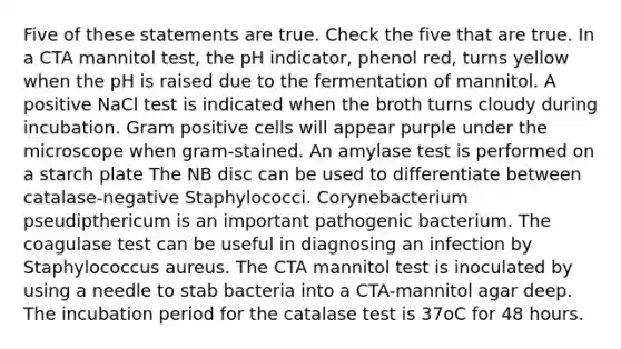 Five of these statements are true. Check the five that are true. In a CTA mannitol test, the pH indicator, phenol red, turns yellow when the pH is raised due to the fermentation of mannitol. A positive NaCl test is indicated when the broth turns cloudy during incubation. Gram positive cells will appear purple under the microscope when gram-stained. An amylase test is performed on a starch plate The NB disc can be used to differentiate between catalase-negative Staphylococci. Corynebacterium pseudipthericum is an important pathogenic bacterium. The coagulase test can be useful in diagnosing an infection by Staphylococcus aureus. The CTA mannitol test is inoculated by using a needle to stab bacteria into a CTA-mannitol agar deep. The incubation period for the catalase test is 37oC for 48 hours.