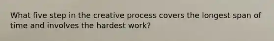 What five step in the creative process covers the longest span of time and involves the hardest work?