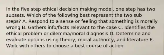 In the five step ethical decision making model, one step has two subsets. Which of the following best represent the two sub steps? A. Respond to a sense or feeling that something is morally wrong B. Gathers info/facts relevant to the case C. Identifies the ethical problem or dilemma/moral diagnosis D. Determine and evaluate options using theory, moral authority, and literature E. Work with others to choose a best course of action