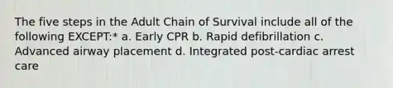 The five steps in the Adult Chain of Survival include all of the following EXCEPT:* a. Early CPR b. Rapid defibrillation c. Advanced airway placement d. Integrated post-cardiac arrest care