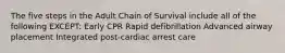 The five steps in the Adult Chain of Survival include all of the following EXCEPT: Early CPR Rapid defibrillation Advanced airway placement Integrated post-cardiac arrest care